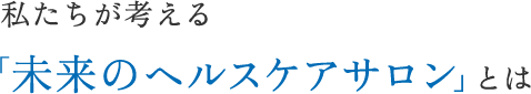 私たちが考える「未来のヘルスケアサロン」とは
